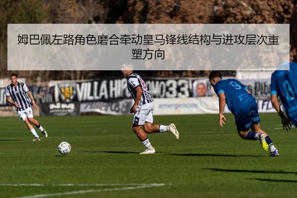 姆巴佩左路角色磨合牵动皇马锋线结构与进攻层次重塑方向